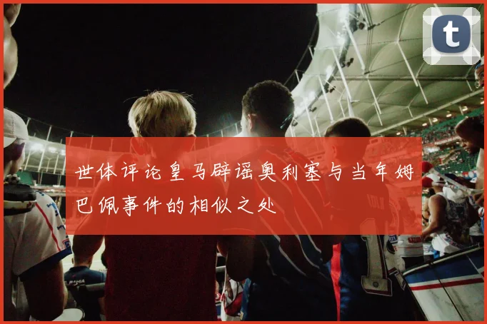 世体评论皇马辟谣奥利塞与当年姆巴佩事件的相似之处