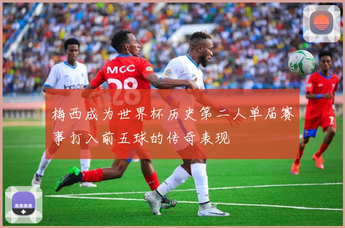 梅西成为世界杯历史第二人单届赛事打入前五球的传奇表现