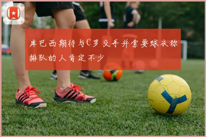 库巴西期待与C罗交手并索要球衣称排队的人肯定不少