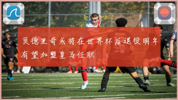 莫德里奇或将在世界杯后退役明年有望加盟皇马任职
