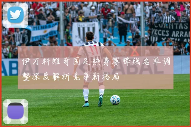 伊万科维奇国足热身赛锋线名单调整深度解析竞争新格局