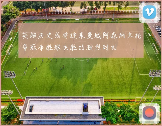 英超历史或将迎来曼城阿森纳末轮争冠净胜球决胜的激烈时刻