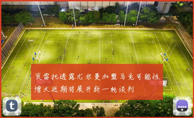 莫雷托透露尤尔曼加盟马竞可能性增大近期将展开新一轮谈判
