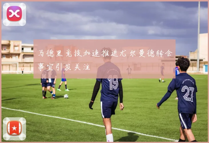 马德里竞技加速推进尤尔曼德转会事宜引发关注