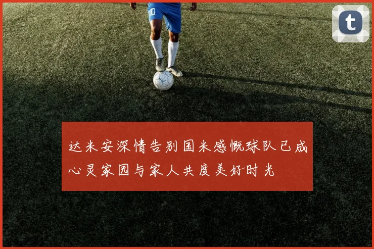 达米安深情告别国米感慨球队已成心灵家园与家人共度美好时光
