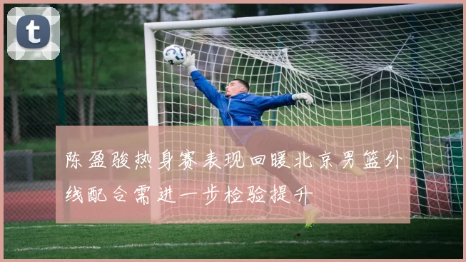 陈盈骏热身赛表现回暖北京男篮外线配合需进一步检验提升