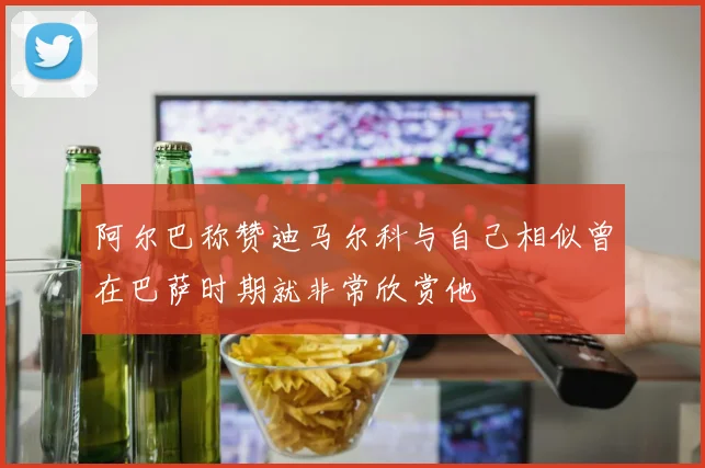 阿尔巴称赞迪马尔科与自己相似曾在巴萨时期就非常欣赏他