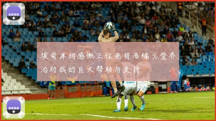 埃奇库姆感慨三位老将洛瑞戈登乔治对我的巨大帮助与支持