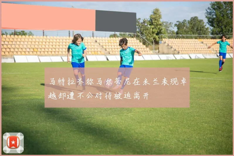 马特拉齐称马尔蒂尼在米兰表现卓越却遭不公对待被迫离开