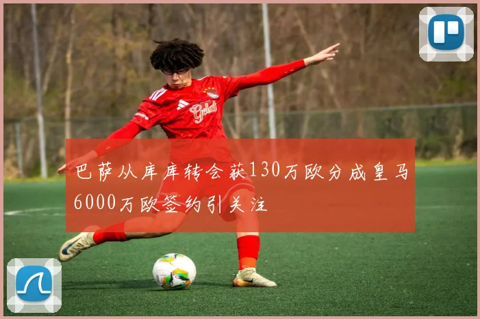 巴萨从库库转会获130万欧分成皇马6000万欧签约引关注