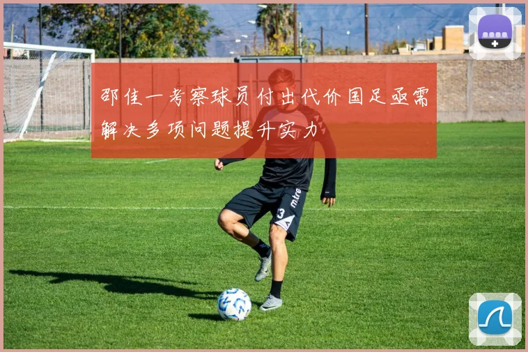 邵佳一考察球员付出代价国足亟需解决多项问题提升实力