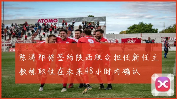 陈涛即将签约陕西联合担任新任主教练职位在未来48小时内确认