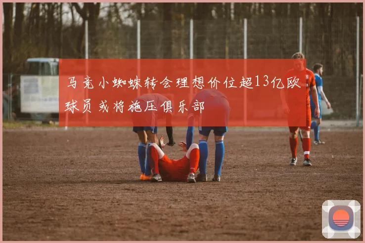 马竞小蜘蛛转会理想价位超13亿欧球员或将施压俱乐部