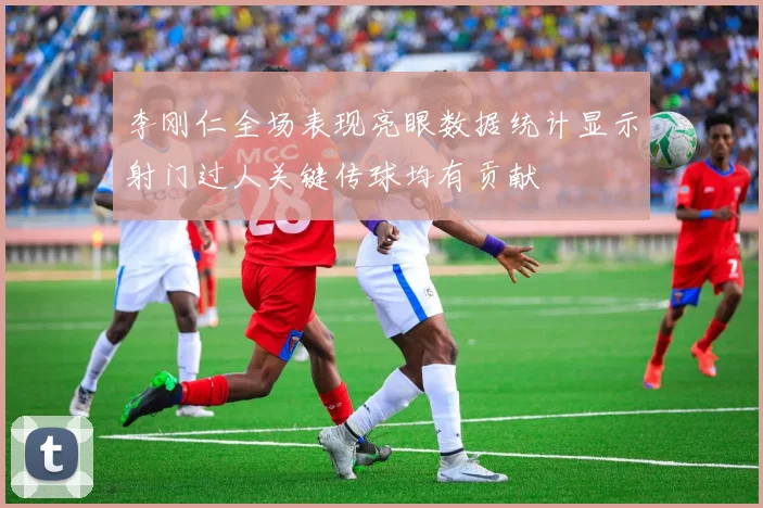 李刚仁全场表现亮眼数据统计显示射门过人关键传球均有贡献