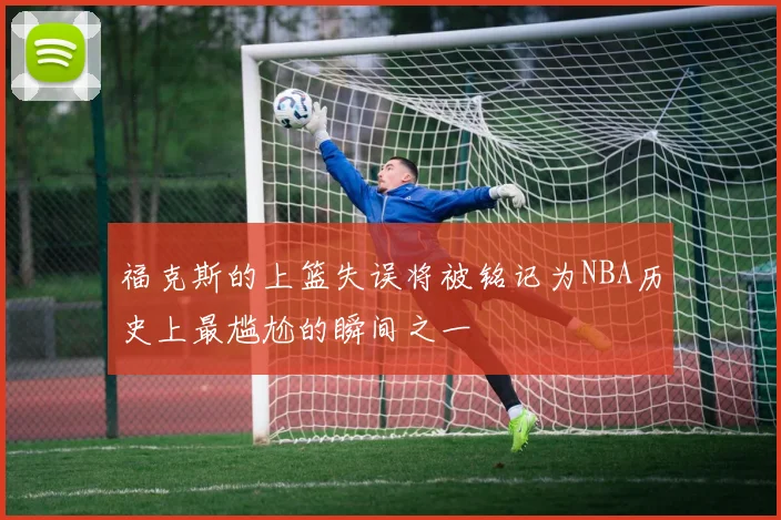 福克斯的上篮失误将被铭记为NBA历史上最尴尬的瞬间之一