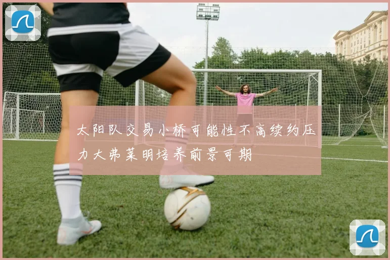 太阳队交易小桥可能性不高续约压力大弗莱明培养前景可期