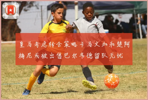 皇马考虑转会策略卡马文加和楚阿梅尼或被出售巴尔韦德留队无忧