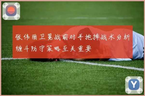 张伟丽卫冕战前对手抱摔战术分析缠斗防守策略至关重要