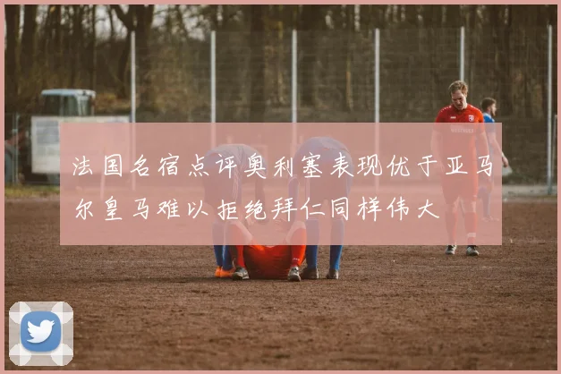 法国名宿点评奥利塞表现优于亚马尔皇马难以拒绝拜仁同样伟大