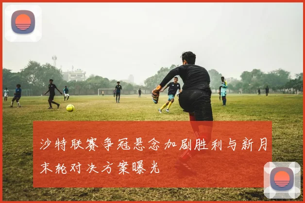 沙特联赛争冠悬念加剧胜利与新月末轮对决方案曝光