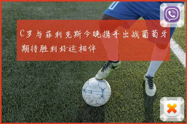C罗与菲利克斯今晚携手出战葡萄牙期待胜利好运相伴